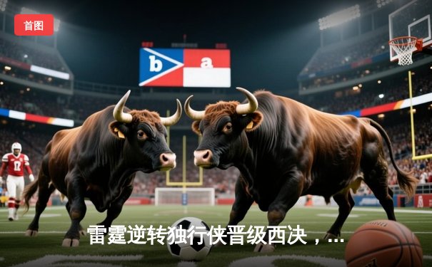 雷霆逆转独行侠晋级西决，亚历山大34分率队上演20分大逆转