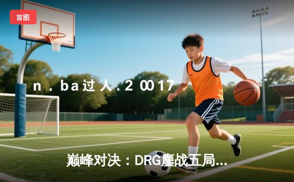 巅峰对决：DRG鏖战五局险胜狼队，Fly关羽关键切C锁定胜局