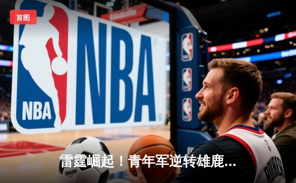 雷霆崛起！青年军逆转雄鹿，亚历山大40分准三双锁定MVP候选